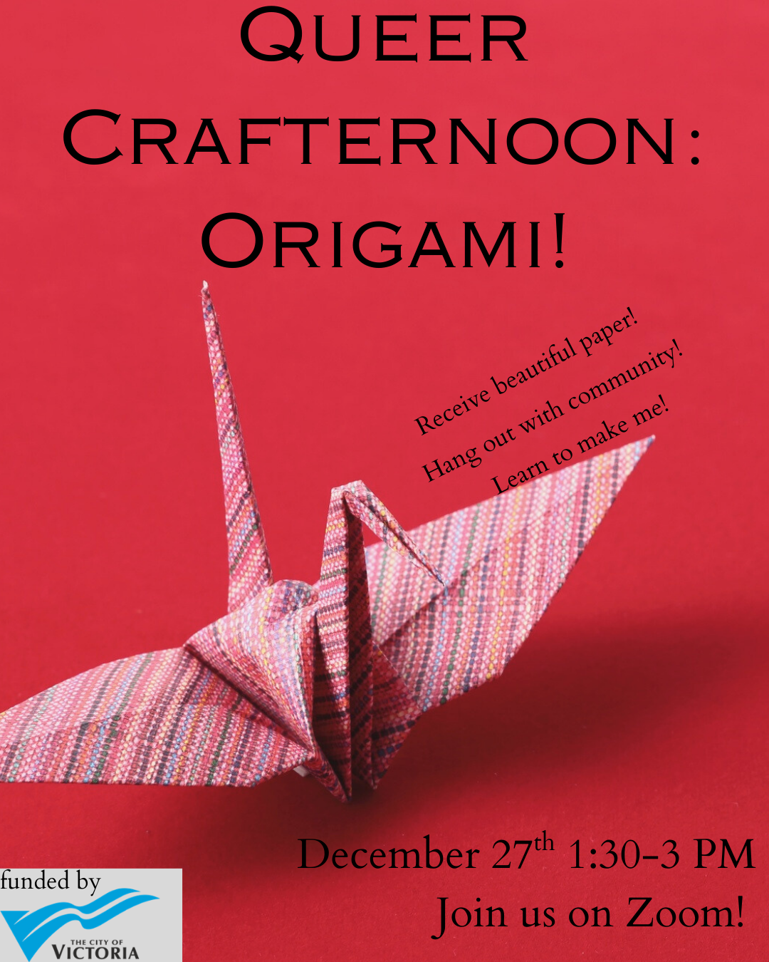 A poster with a red background featurse a origami paper crane. Text reads "Queer Crafternoon: Origami! December 27th 1:30-3 PM. Join us on Zoom!" Alongside the crane is more text reading "Receive beautiful paper! Hang out with community! Learn to make me!" In the bottom corner is the text "funded by City of Victoria" with their logo.